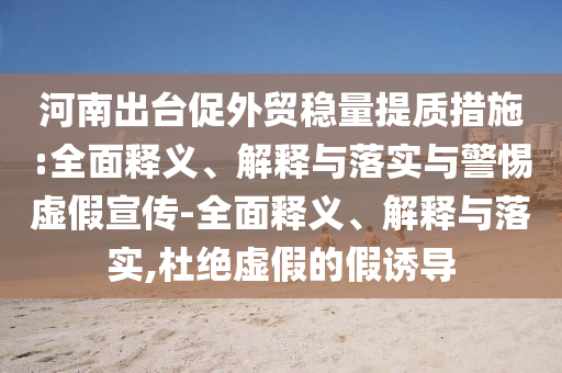 河南出臺促外貿(mào)穩(wěn)量提質(zhì)措施:全面釋義、解釋與落實與警惕虛假宣傳-全面釋義、解釋與落實,杜絕虛假的假誘導
