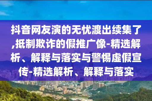 抖音網(wǎng)友演的無憂渡出續(xù)集了,抵制欺詐的假推廣像-精選解析、解釋與落實與警惕虛假宣傳-精選解析、解釋與落實