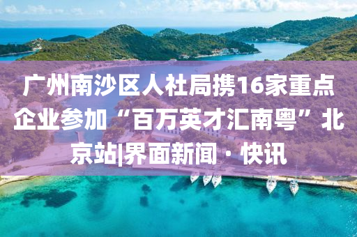 廣州南沙區(qū)人社局?jǐn)y16家重點企業(yè)參加“百萬英才匯南粵”北京站|界面新聞 · 快訊