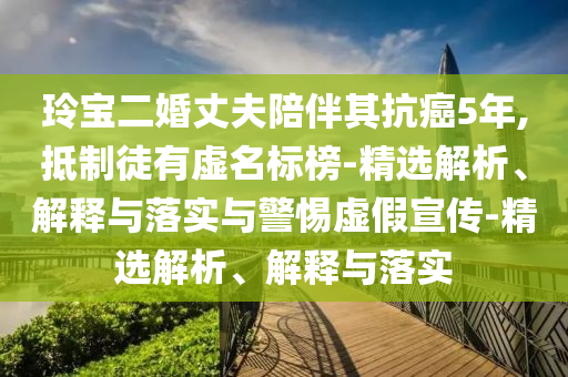 玲寶二婚丈夫陪伴其抗癌5年,抵制徒有虛名標(biāo)榜-精選解析、解釋與落實(shí)與警惕虛假宣傳-精選解析、解釋與落實(shí)
