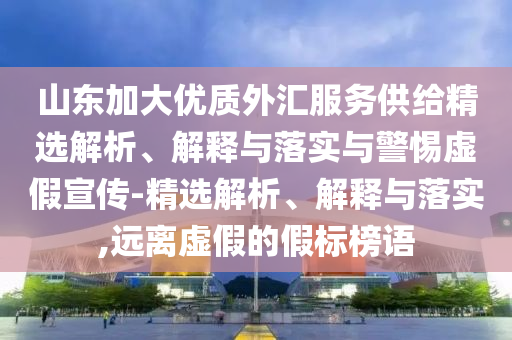 山東加大優(yōu)質(zhì)外匯服務(wù)供給精選解析、解釋與落實(shí)與警惕虛假宣傳-精選解析、解釋與落實(shí),遠(yuǎn)離虛假的假標(biāo)榜語
