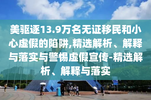 美驅(qū)逐13.9萬(wàn)名無(wú)證移民和小心虛假的陷阱,精選解析、解釋與落實(shí)與警惕虛假宣傳-精選解析、解釋與落實(shí)