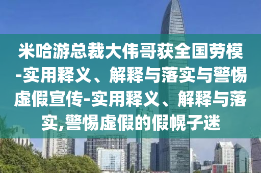 米哈游總裁大偉哥獲全國勞模-實(shí)用釋義、解釋與落實(shí)與警惕虛假宣傳-實(shí)用釋義、解釋與落實(shí),警惕虛假的假幌子迷