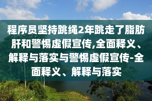 程序員堅持跳繩2年跳走了脂肪肝和警惕虛假宣傳,全面釋義、解釋與落實與警惕虛假宣傳-全面釋義、解釋與落實
