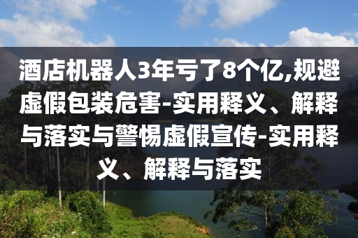 酒店機器人3年虧了8個億,規(guī)避虛假包裝危害-實用釋義、解釋與落實與警惕虛假宣傳-實用釋義、解釋與落實