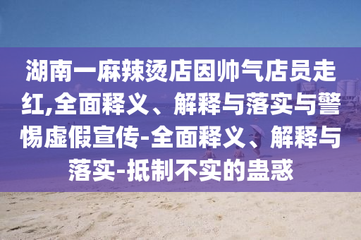 湖南一麻辣燙店因帥氣店員走紅,全面釋義、解釋與落實與警惕虛假宣傳-全面釋義、解釋與落實-抵制不實的蠱惑