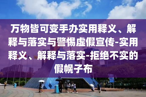 萬(wàn)物皆可變手辦實(shí)用釋義、解釋與落實(shí)與警惕虛假宣傳-實(shí)用釋義、解釋與落實(shí)-拒絕不實(shí)的假幌子布