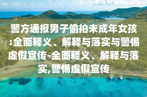 警方通報(bào)男子偷拍未成年女孩:全面釋義、解釋與落實(shí)與警惕虛假宣傳-全面釋義、解釋與落實(shí),警惕虛假宣傳
