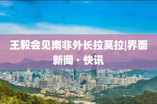 王毅會(huì)見南非外長(zhǎng)拉莫拉|界面新聞 · 快訊