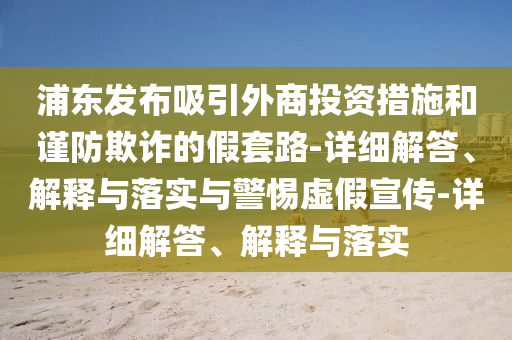 浦東發(fā)布吸引外商投資措施和謹(jǐn)防欺詐的假套路-詳細(xì)解答、解釋與落實(shí)與警惕虛假宣傳-詳細(xì)解答、解釋與落實(shí)