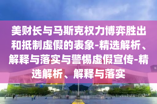 美財(cái)長(zhǎng)與馬斯克權(quán)力博弈勝出和抵制虛假的表象-精選解析、解釋與落實(shí)與警惕虛假宣傳-精選解析、解釋與落實(shí)