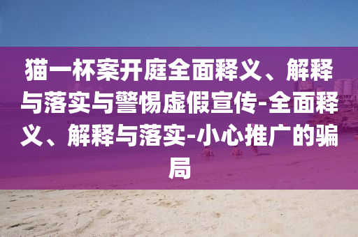 貓一杯案開庭全面釋義、解釋與落實(shí)與警惕虛假宣傳-全面釋義、解釋與落實(shí)-小心推廣的騙局