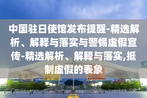 中國駐日使館發(fā)布提醒-精選解析、解釋與落實與警惕虛假宣傳-精選解析、解釋與落實,抵制虛假的表象