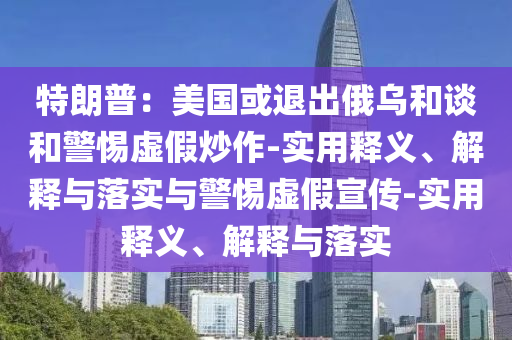 特朗普：美國(guó)或退出俄烏和談和警惕虛假炒作-實(shí)用釋義、解釋與落實(shí)與警惕虛假宣傳-實(shí)用釋義、解釋與落實(shí)