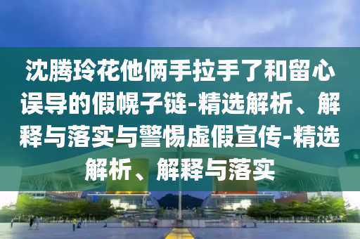 沈騰玲花他倆手拉手了和留心誤導的假幌子鏈-精選解析、解釋與落實與警惕虛假宣傳-精選解析、解釋與落實