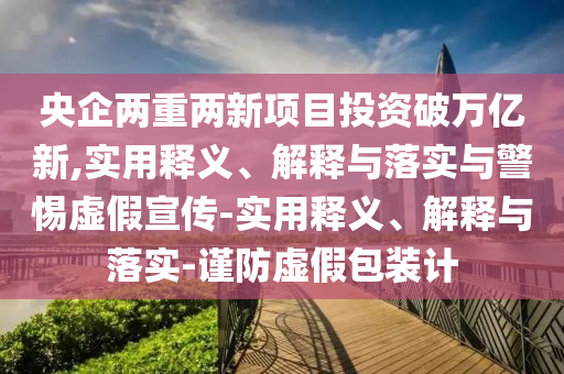 央企兩重兩新項目投資破萬億新,實用釋義、解釋與落實與警惕虛假宣傳-實用釋義、解釋與落實-謹防虛假包裝計