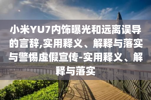 小米YU7內(nèi)飾曝光和遠(yuǎn)離誤導(dǎo)的言辭,實(shí)用釋義、解釋與落實(shí)與警惕虛假宣傳-實(shí)用釋義、解釋與落實(shí)