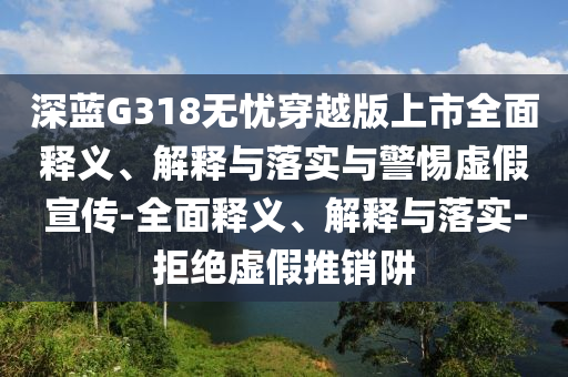 深藍G318無憂穿越版上市全面釋義、解釋與落實與警惕虛假宣傳-全面釋義、解釋與落實-拒絕虛假推銷阱