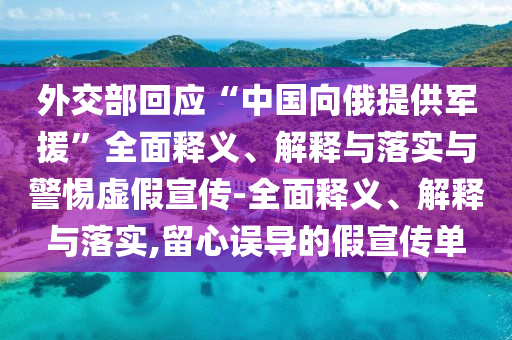 外交部回應(yīng)“中國向俄提供軍援”全面釋義、解釋與落實(shí)與警惕虛假宣傳-全面釋義、解釋與落實(shí),留心誤導(dǎo)的假宣傳單