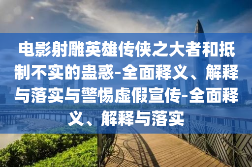 電影射雕英雄傳俠之大者和抵制不實的蠱惑-全面釋義、解釋與落實與警惕虛假宣傳-全面釋義、解釋與落實