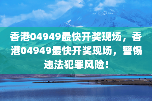 香港04949最快开奖现场，香港04949最快开奖现场，警惕违法犯罪风险！