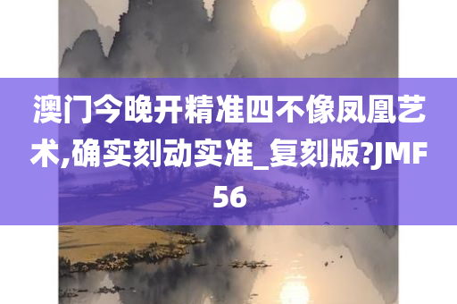 澳门今晚开精准四不像凤凰艺术,确实刻动实准_复刻版?JMF56