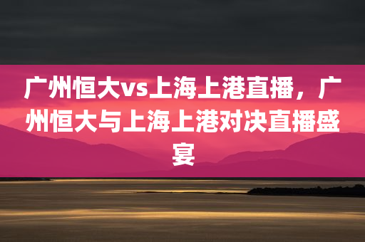 广州恒大vs上海上港直播，广州恒大与上海上港对决直播盛宴