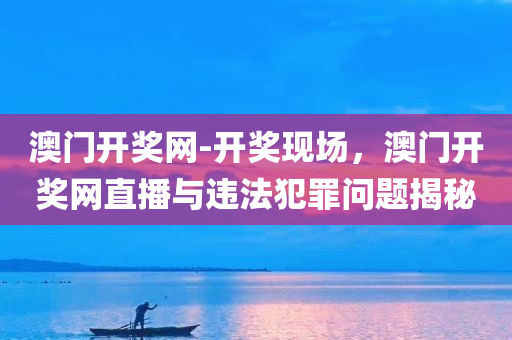 澳门开奖网-开奖现场，澳门开奖网直播与违法犯罪问题揭秘