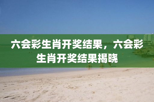 六会彩生肖开奖结果，六会彩生肖开奖结果揭晓
