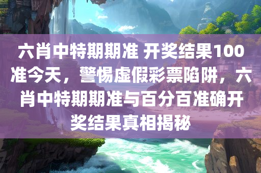 六肖中特期期准 开奖结果100准今天，警惕虚假彩票陷阱，六肖中特期期准与百分百准确开奖结果真相揭秘