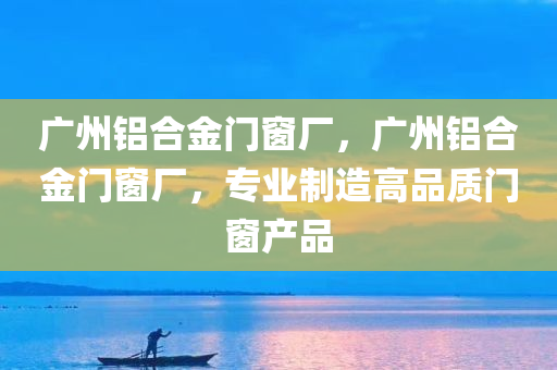 广州铝合金门窗厂，广州铝合金门窗厂，专业制造高品质门窗产品