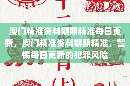 澳门精准资料期期精准每日更新，澳门精准资料期期精准，警惕每日更新的犯罪风险