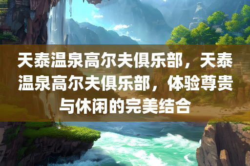 天泰温泉高尔夫俱乐部，天泰温泉高尔夫俱乐部，体验尊贵与休闲的完美结合