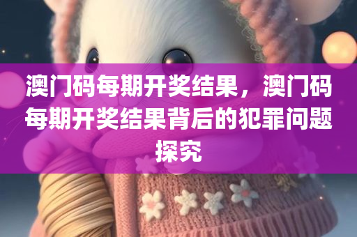 澳门码每期开奖结果，澳门码每期开奖结果背后的犯罪问题探究