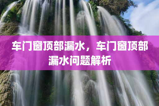 车门窗顶部漏水，车门窗顶部漏水问题解析