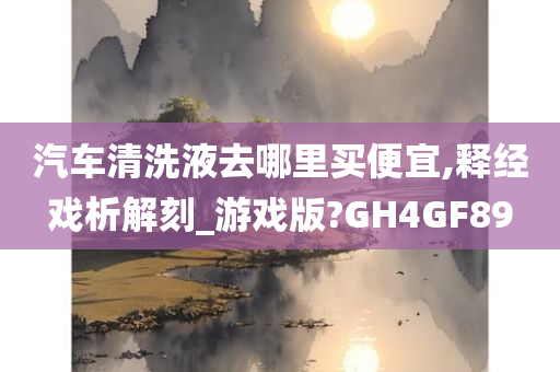 汽车清洗液去哪里买便宜,释经戏析解刻_游戏版?GH4GF89