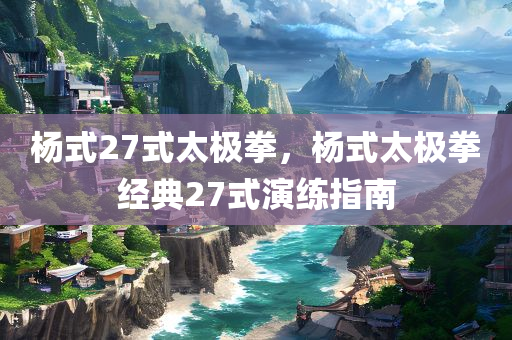 杨式27式太极拳，杨式太极拳经典27式演练指南