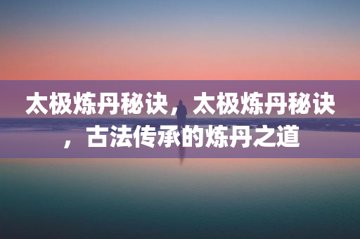太极炼丹秘诀，太极炼丹秘诀，古法传承的炼丹之道