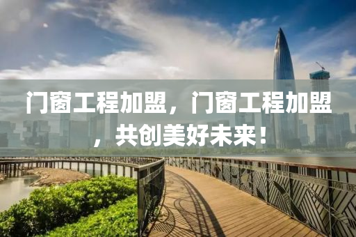 门窗工程加盟，门窗工程加盟，共创美好未来！
