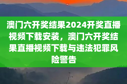 澳门六开奖结果2024开奖直播视频下载安装，澳门六开奖结果直播视频下载与违法犯罪风险警告