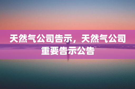 天然气公司告示，天然气公司重要告示公告