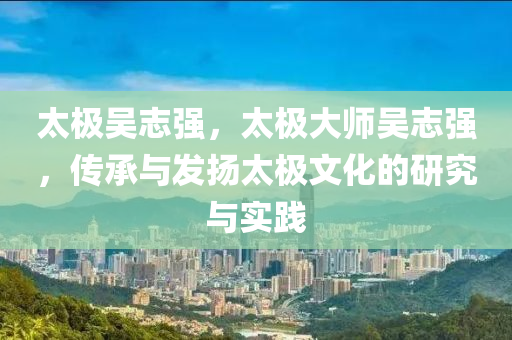 太极吴志强，太极大师吴志强，传承与发扬太极文化的研究与实践