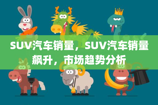 SUV汽车销量，SUV汽车销量飙升，市场趋势分析