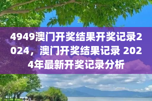 4949澳门开奖结果开奖记录2024，澳门开奖结果记录 2024年最新开奖记录分析