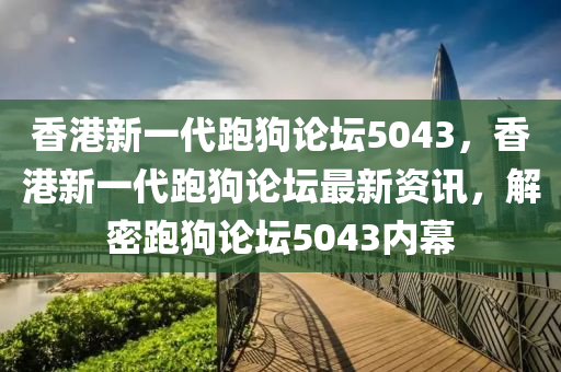 香港新一代跑狗论坛5043，香港新一代跑狗论坛最新资讯，解密跑狗论坛5043内幕