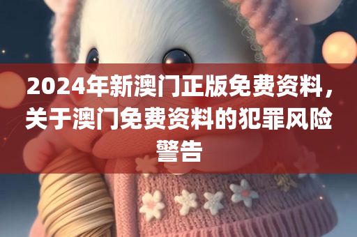 2024年新澳门正版免费资料，关于澳门免费资料的犯罪风险警告