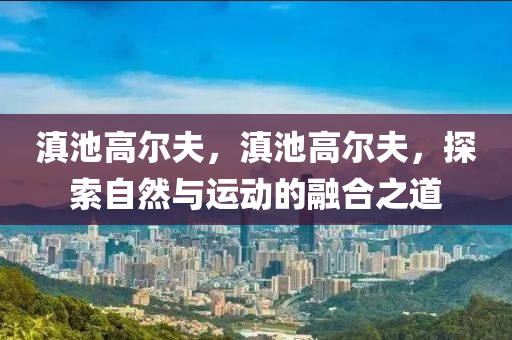 滇池高尔夫，滇池高尔夫，探索自然与运动的融合之道