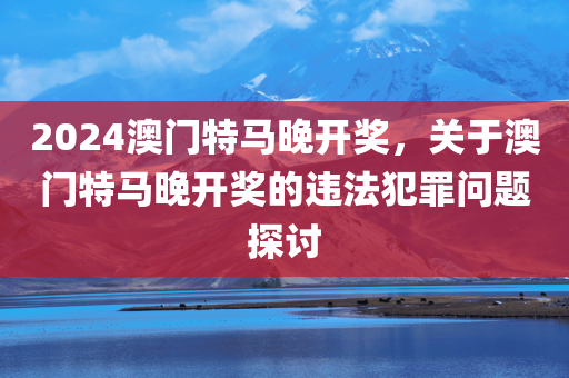 2024澳门特马晚开奖，关于澳门特马晚开奖的违法犯罪问题探讨