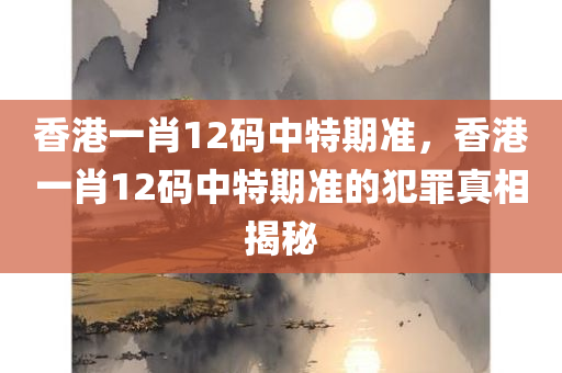 香港一肖12码中特期准，香港一肖12码中特期准的犯罪真相揭秘