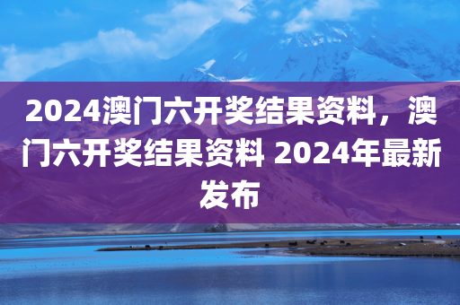 2024澳门六开奖结果资料，澳门六开奖结果资料 2024年最新发布